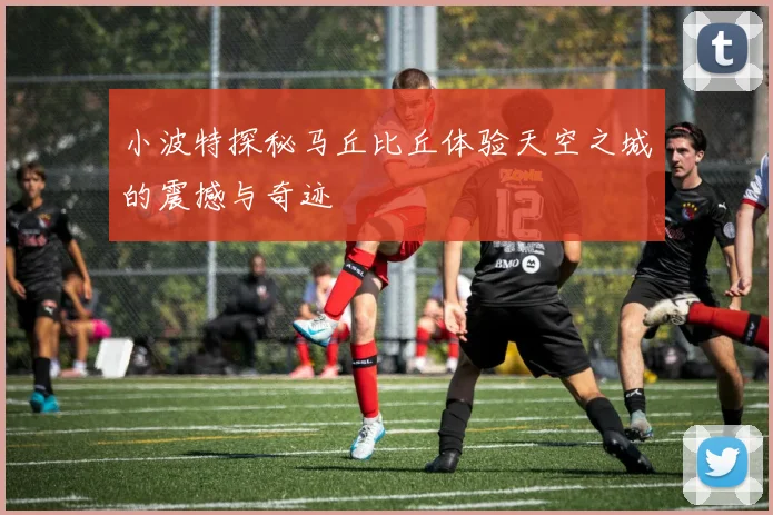 小波特探秘马丘比丘体验天空之城的震撼与奇迹