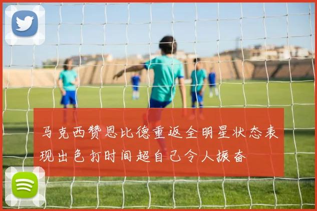 马克西赞恩比德重返全明星状态表现出色打时间超自己令人振奋