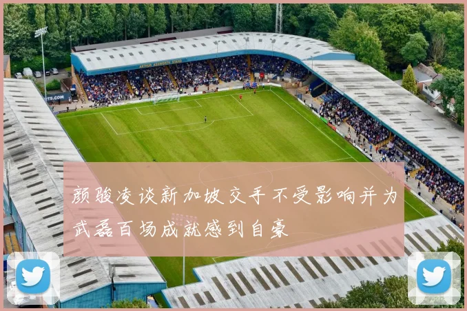 颜骏凌谈新加坡交手不受影响并为武磊百场成就感到自豪