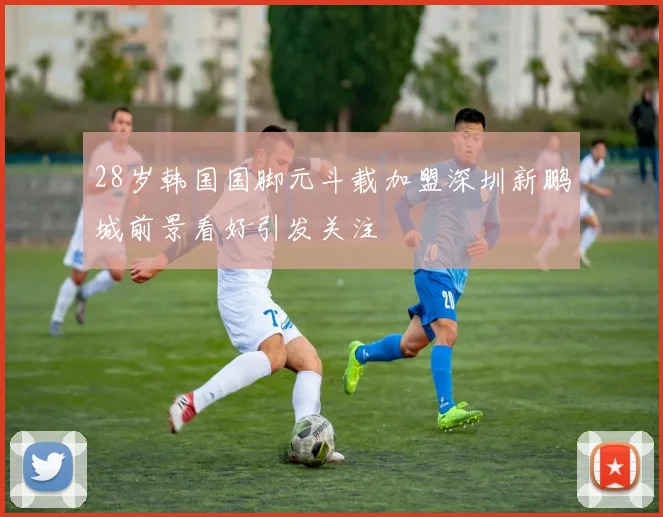 28岁韩国国脚元斗载加盟深圳新鹏城前景看好引发关注