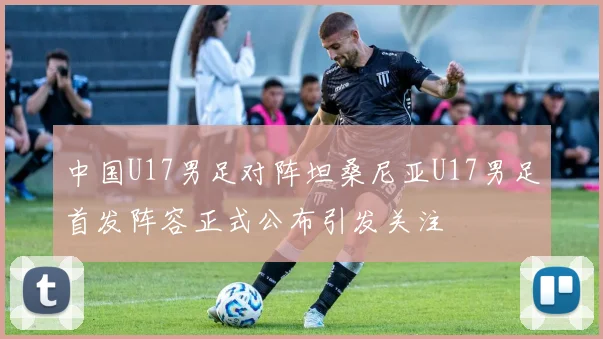 中国U17男足对阵坦桑尼亚U17男足首发阵容正式公布引发关注