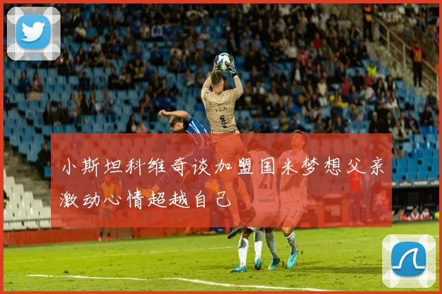 小斯坦科维奇谈加盟国米梦想父亲激动心情超越自己