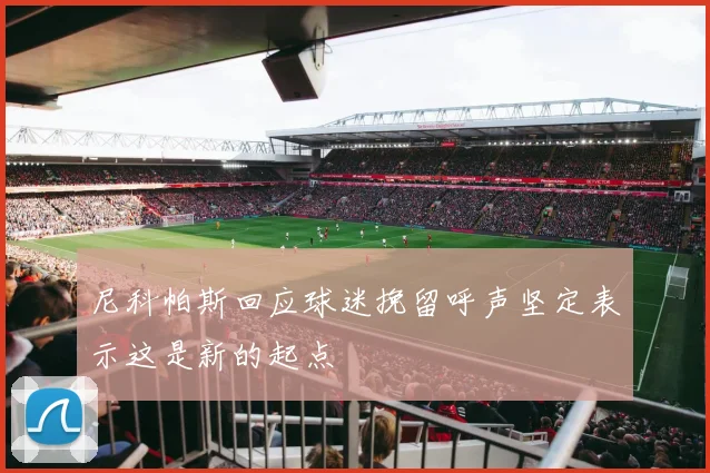 尼科帕斯回应球迷挽留呼声坚定表示这是新的起点