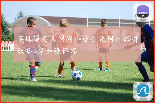 英媒曝尤文图斯加速引进阿利松并欲签B席加强阵容