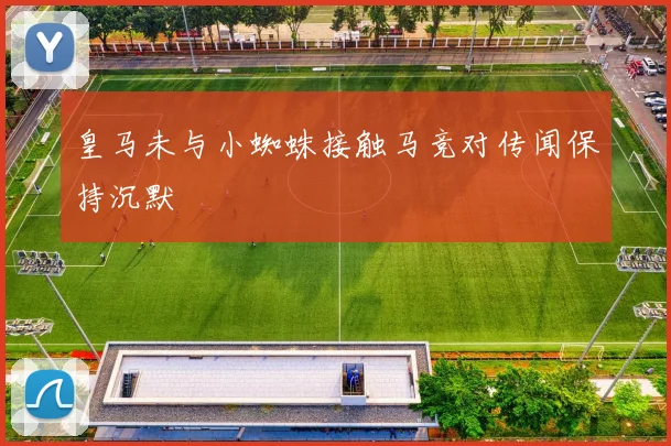 皇马未与小蜘蛛接触马竞对传闻保持沉默