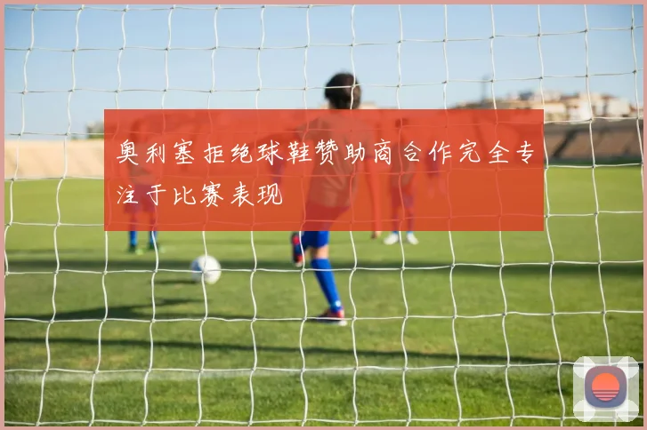 奥利塞拒绝球鞋赞助商合作完全专注于比赛表现