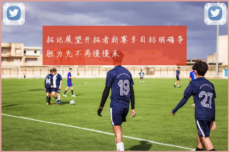 拓记展望开拓者新赛季目标明确争胜为先不再慢慢来