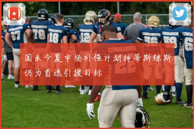 国米今夏中场补强计划柯蒂斯琼斯仍为首选引援目标