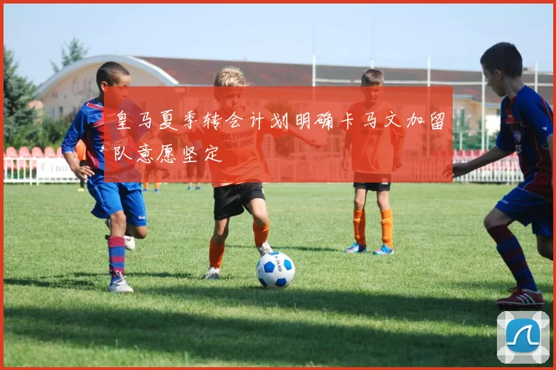 皇马夏季转会计划明确卡马文加留队意愿坚定