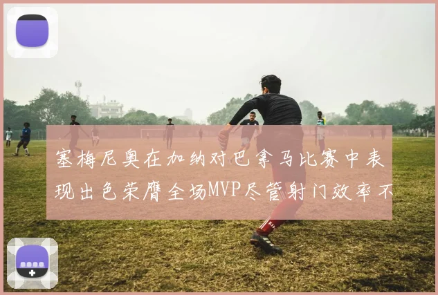 塞梅尼奥在加纳对巴拿马比赛中表现出色荣膺全场MVP尽管射门效率不佳