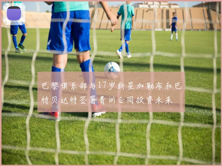 巴黎俱乐部与17岁新星加勒布和巴特贝达特签署青训合同投资未来