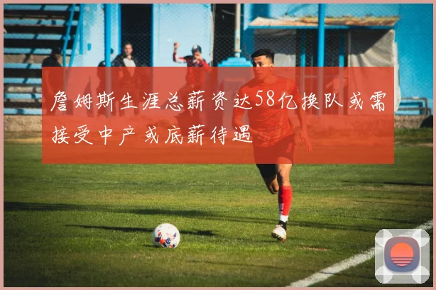 詹姆斯生涯总薪资达58亿换队或需接受中产或底薪待遇