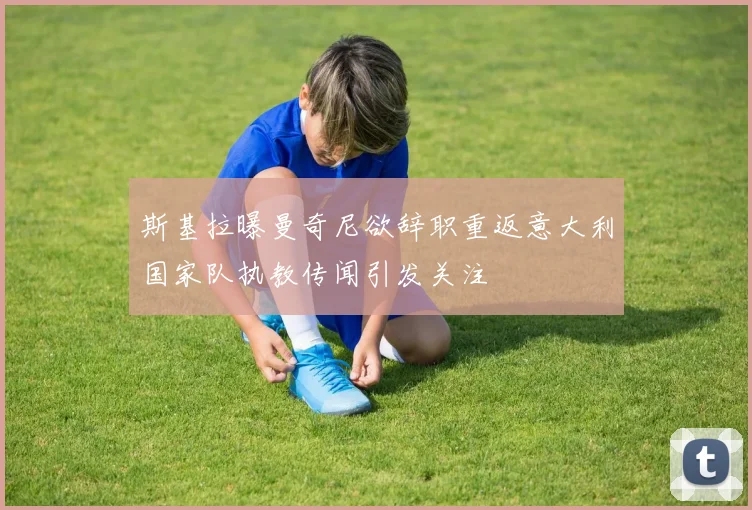斯基拉曝曼奇尼欲辞职重返意大利国家队执教传闻引发关注