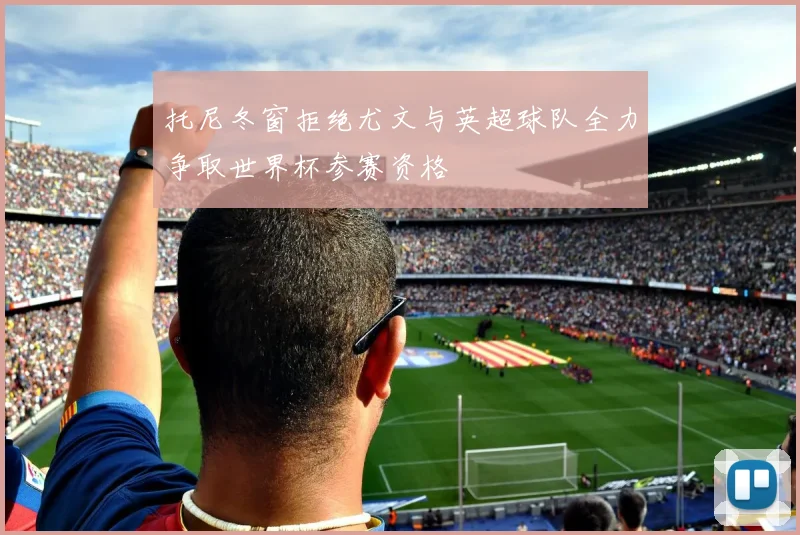 托尼冬窗拒绝尤文与英超球队全力争取世界杯参赛资格
