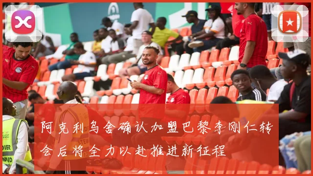 阿克利乌舍确认加盟巴黎李刚仁转会后将全力以赴推进新征程