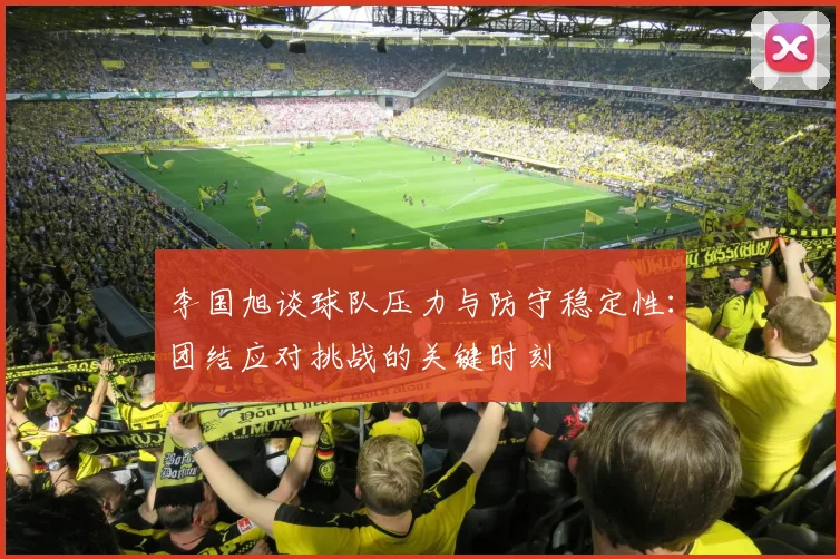 李国旭谈球队压力与防守稳定性：团结应对挑战的关键时刻
