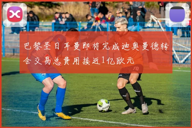 巴黎圣日耳曼即将完成迪奥曼德转会交易总费用接近1亿欧元
