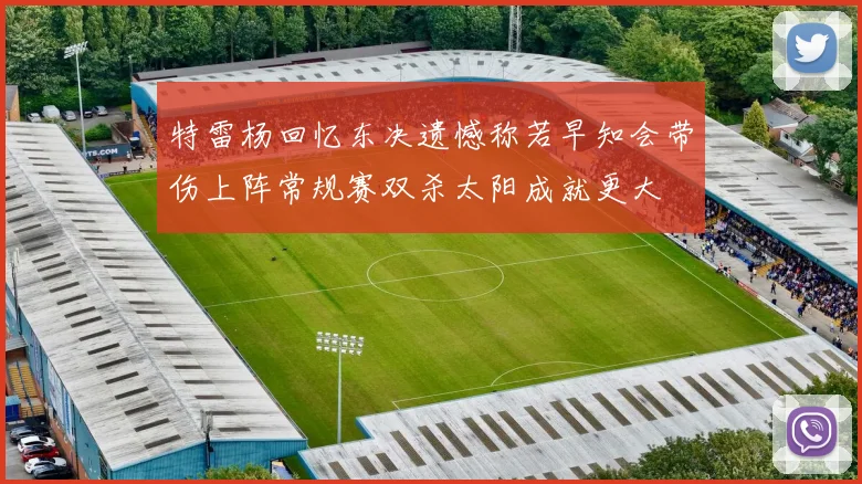 特雷杨回忆东决遗憾称若早知会带伤上阵常规赛双杀太阳成就更大
