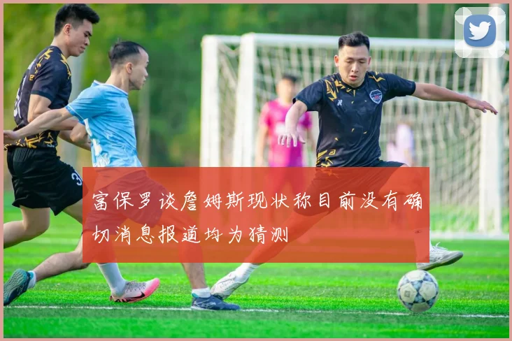 富保罗谈詹姆斯现状称目前没有确切消息报道均为猜测