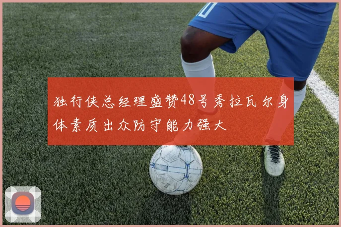 独行侠总经理盛赞48号秀拉瓦尔身体素质出众防守能力强大