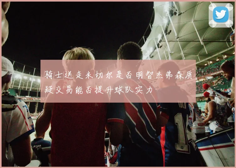 骑士送走米切尔是否明智杰弗森质疑交易能否提升球队实力
