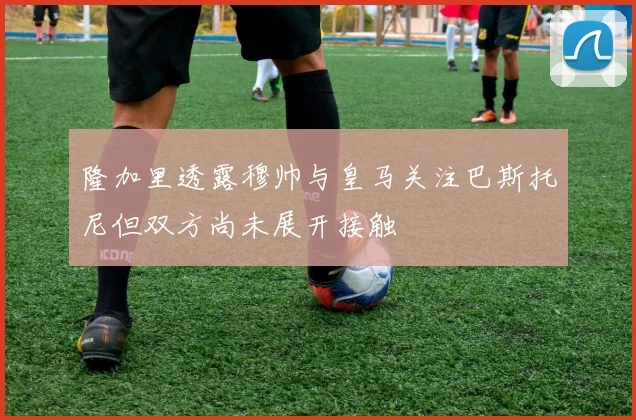 隆加里透露穆帅与皇马关注巴斯托尼但双方尚未展开接触