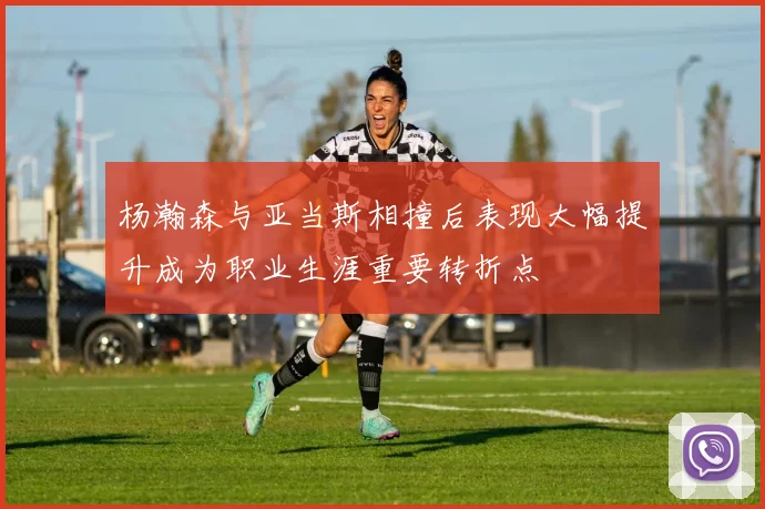 杨瀚森与亚当斯相撞后表现大幅提升成为职业生涯重要转折点