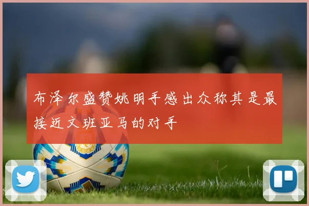 布泽尔盛赞姚明手感出众称其是最接近文班亚马的对手